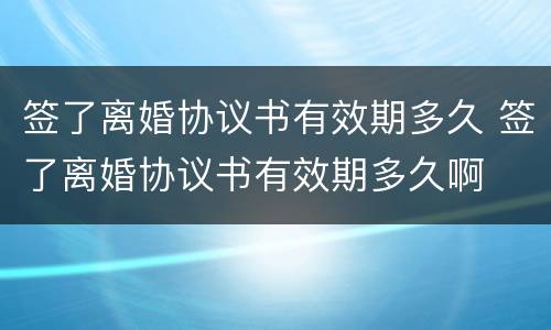 签了离婚协议书有效期多久 签了离婚协议书有效期多久啊
