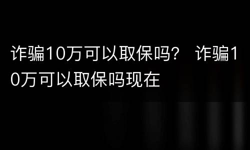 诈骗10万可以取保吗？ 诈骗10万可以取保吗现在