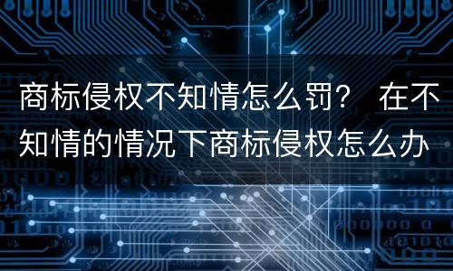 商标侵权不知情怎么罚？ 在不知情的情况下商标侵权怎么办