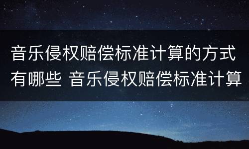 音乐侵权赔偿标准计算的方式有哪些 音乐侵权赔偿标准计算的方式有哪些呢