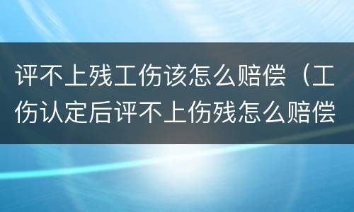 评不上残工伤该怎么赔偿（工伤认定后评不上伤残怎么赔偿）