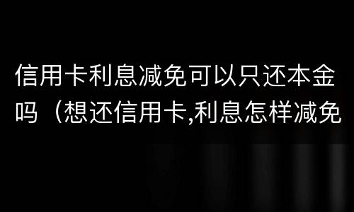 信用卡利息减免可以只还本金吗（想还信用卡,利息怎样减免）