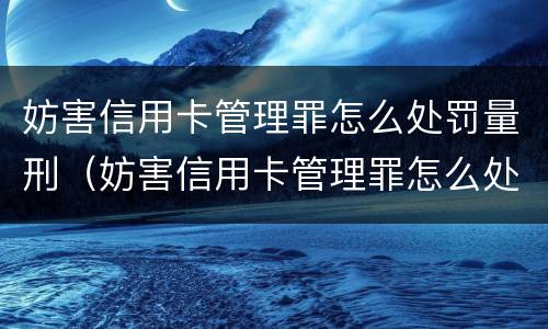 妨害信用卡管理罪怎么处罚量刑（妨害信用卡管理罪怎么处罚量刑多少）