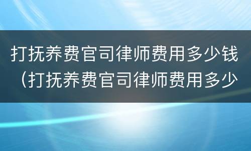 打抚养费官司律师费用多少钱（打抚养费官司律师费用多少钱一次）
