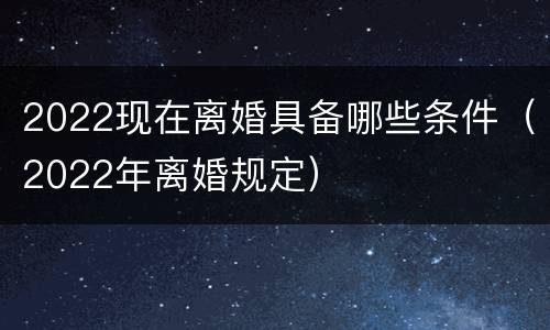2022现在离婚具备哪些条件（2022年离婚规定）