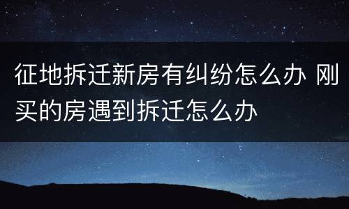 征地拆迁新房有纠纷怎么办 刚买的房遇到拆迁怎么办