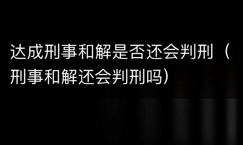 达成刑事和解是否还会判刑（刑事和解还会判刑吗）