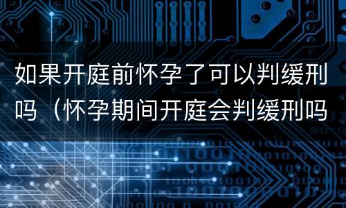 如果开庭前怀孕了可以判缓刑吗（怀孕期间开庭会判缓刑吗）