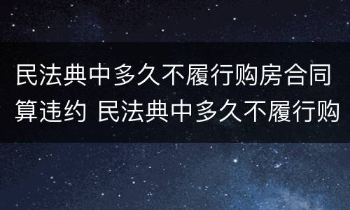 民法典中多久不履行购房合同算违约 民法典中多久不履行购房合同算违约行为