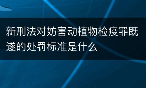 新刑法对妨害动植物检疫罪既遂的处罚标准是什么