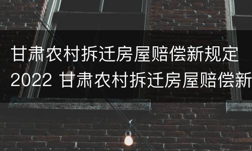 甘肃农村拆迁房屋赔偿新规定2022 甘肃农村拆迁房屋赔偿新规定2022标准