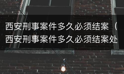 西安刑事案件多久必须结案（西安刑事案件多久必须结案处理）