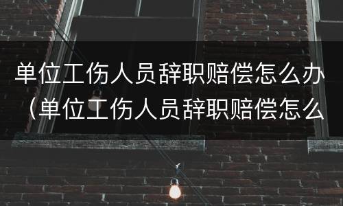 单位工伤人员辞职赔偿怎么办（单位工伤人员辞职赔偿怎么办手续）