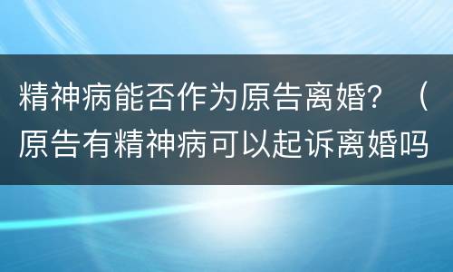 精神病能否作为原告离婚？（原告有精神病可以起诉离婚吗）