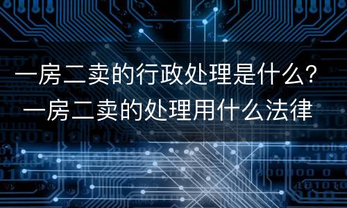 一房二卖的行政处理是什么？ 一房二卖的处理用什么法律