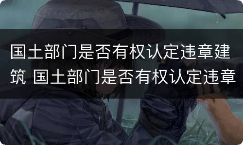 国土部门是否有权认定违章建筑 国土部门是否有权认定违章建筑违法行为