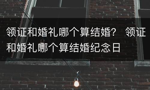 领证和婚礼哪个算结婚？ 领证和婚礼哪个算结婚纪念日