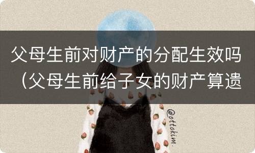 父母生前对财产的分配生效吗（父母生前给子女的财产算遗产吗）
