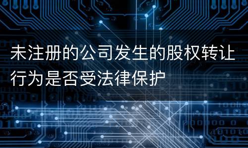 未注册的公司发生的股权转让行为是否受法律保护