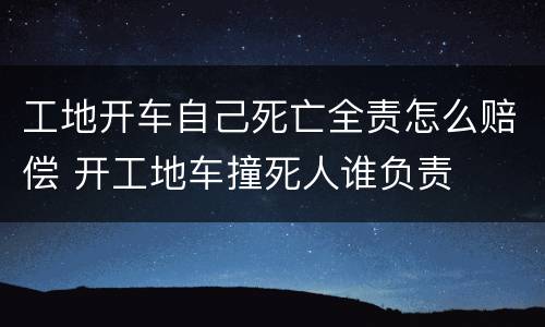 工地开车自己死亡全责怎么赔偿 开工地车撞死人谁负责