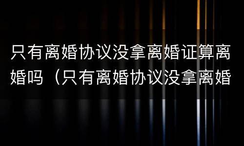 只有离婚协议没拿离婚证算离婚吗（只有离婚协议没拿离婚证算离婚吗）