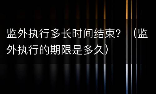 监外执行多长时间结束？（监外执行的期限是多久）