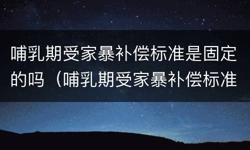 哺乳期受家暴补偿标准是固定的吗（哺乳期受家暴补偿标准是固定的吗）