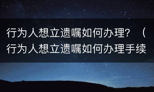行为人想立遗嘱如何办理？（行为人想立遗嘱如何办理手续）