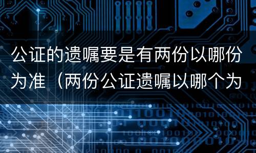 公证的遗嘱要是有两份以哪份为准（两份公证遗嘱以哪个为准）
