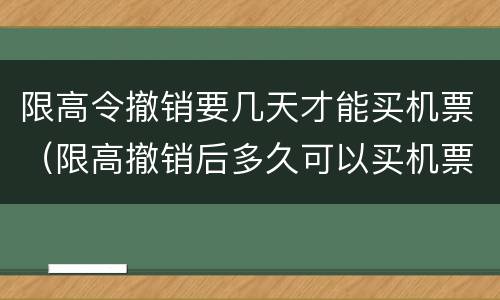限高令撤销要几天才能买机票（限高撤销后多久可以买机票）