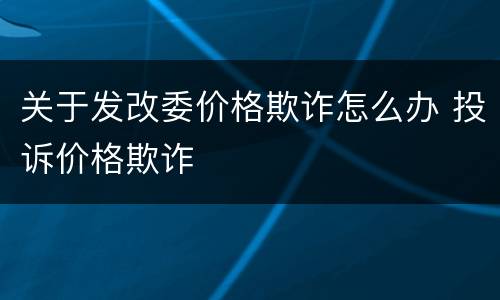 关于发改委价格欺诈怎么办 投诉价格欺诈