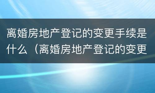 离婚房地产登记的变更手续是什么（离婚房地产登记的变更手续是什么意思）