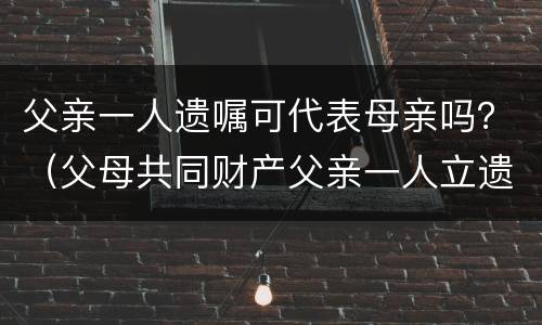 父亲一人遗嘱可代表母亲吗？（父母共同财产父亲一人立遗嘱有效吗）