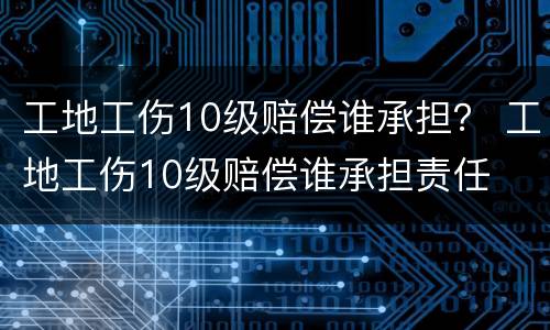 工地工伤10级赔偿谁承担？ 工地工伤10级赔偿谁承担责任