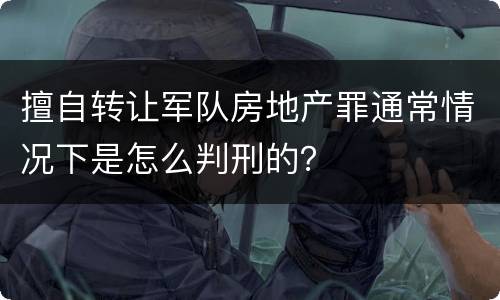 擅自转让军队房地产罪通常情况下是怎么判刑的？