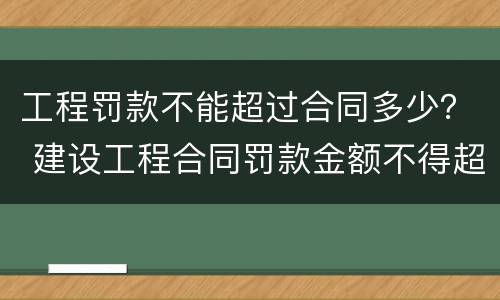 工程罚款不能超过合同多少？ 建设工程合同罚款金额不得超过