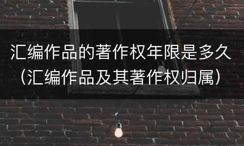 汇编作品的著作权年限是多久（汇编作品及其著作权归属）