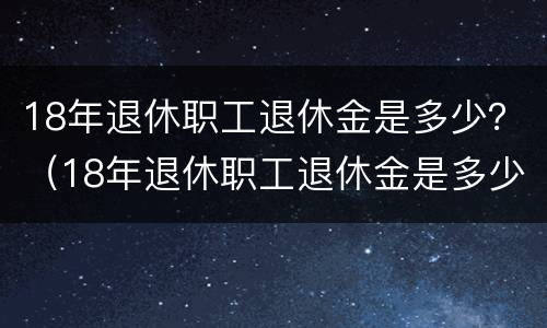 18年退休职工退休金是多少？（18年退休职工退休金是多少钱一个月）