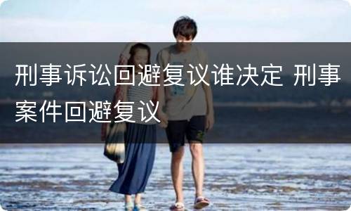 刑事诉讼回避复议谁决定 刑事案件回避复议