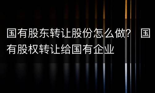 国有股东转让股份怎么做？ 国有股权转让给国有企业