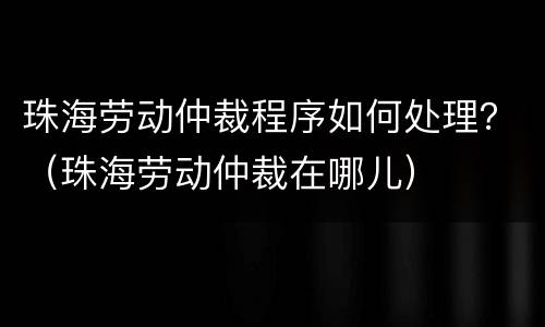 珠海劳动仲裁程序如何处理？（珠海劳动仲裁在哪儿）