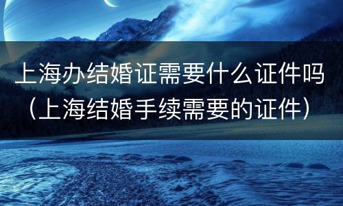 上海办结婚证需要什么证件吗（上海结婚手续需要的证件）