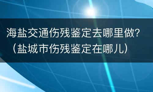 海盐交通伤残鉴定去哪里做？（盐城市伤残鉴定在哪儿）