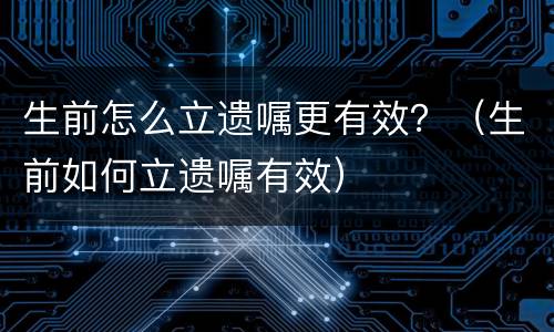 生前怎么立遗嘱更有效？（生前如何立遗嘱有效）