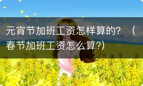 元宵节加班工资怎样算的？（春节加班工资怎么算?）