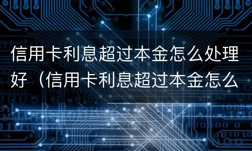 信用卡利息超过本金怎么处理好（信用卡利息超过本金怎么处理好一点）