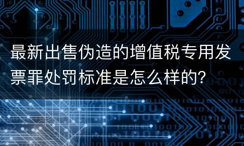 最新出售伪造的增值税专用发票罪处罚标准是怎么样的？