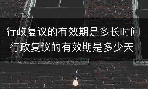 行政复议的有效期是多长时间 行政复议的有效期是多少天