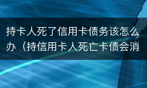 持卡人死了信用卡债务该怎么办（持信用卡人死亡卡债会消失）