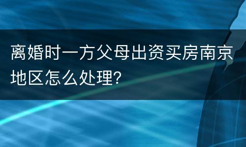 离婚时一方父母出资买房南京地区怎么处理？